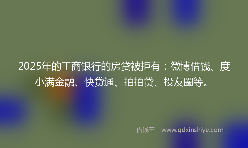 2025年的工商银行的房贷被拒有：微博借钱、度小满金融、快贷通、拍拍贷、投友圈等。