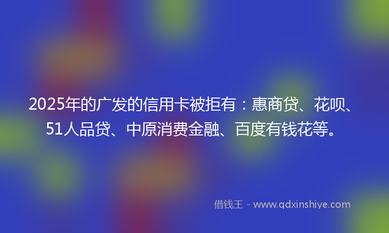 2025年的广发的信用卡被拒有：惠商贷、花呗、51人品贷、中原消费金融、百度有钱花等。