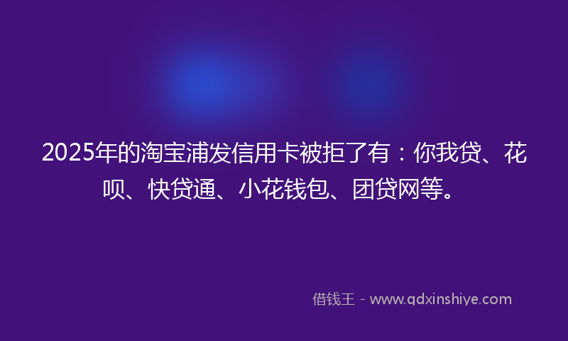2025年的淘宝浦发信用卡被拒了有：你我贷、花呗、快贷通、小花钱包、团贷网等。