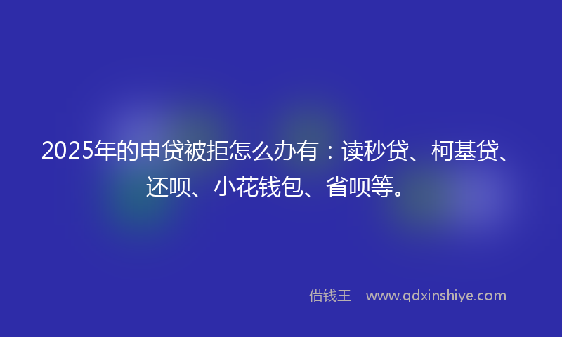 2025年的申贷被拒怎么办有：读秒贷、柯基贷、还呗、小花钱包、省呗等。
