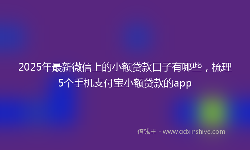 2025年最新微信上的小额贷款口子有哪些，梳理5个手机支付宝小额贷款的app