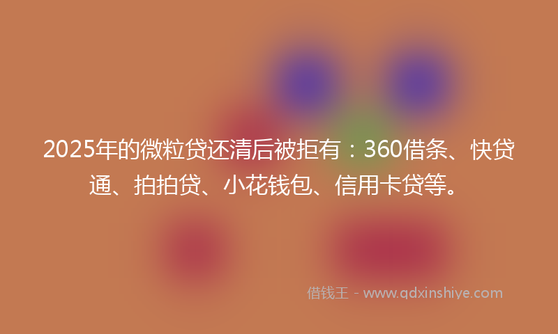 2025年的微粒贷还清后被拒有：360借条、快贷通、拍拍贷、小花钱包、信用卡贷等。