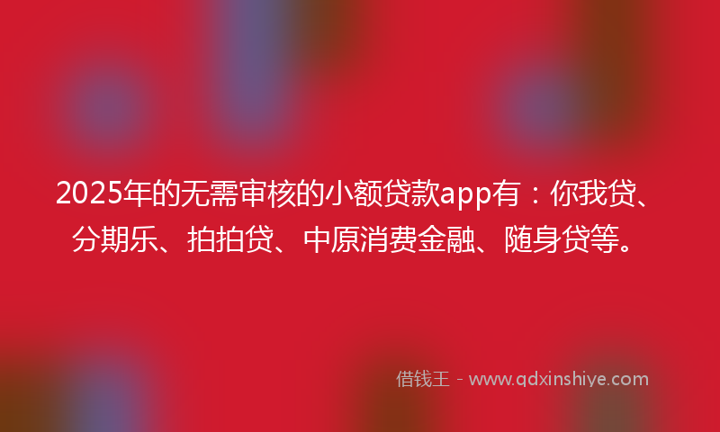 2025年的无需审核的小额贷款app有：你我贷、分期乐、拍拍贷、中原消费金融、随身贷等。