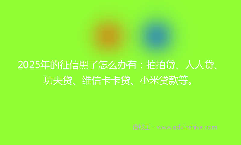 2025年的征信黑了怎么办有：拍拍贷、人人贷、功夫贷、维信卡卡贷、小米贷款等。
