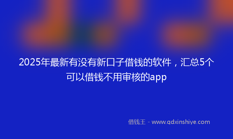 2025年最新有没有新口子借钱的软件，汇总5个可以借钱不用审核的app