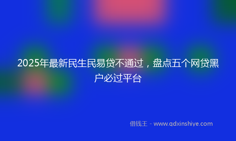 2025年最新民生民易贷不通过，盘点五个网贷黑户必过平台
