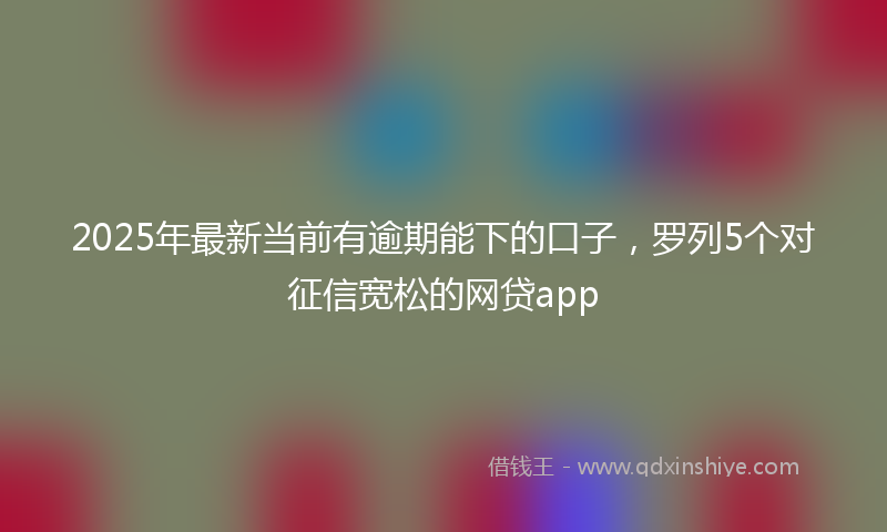 2025年最新当前有逾期能下的口子，罗列5个对征信宽松的网贷app