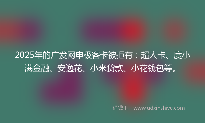 2025年的广发网申极客卡被拒有：超人卡、度小满金融、安逸花、小米贷款、小花钱包等。
