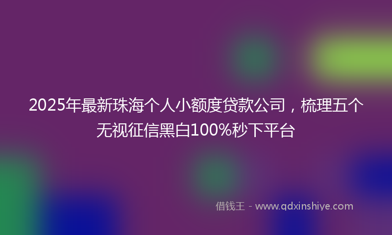 2025年最新珠海个人小额度贷款公司，梳理五个无视征信黑白100%秒下平台