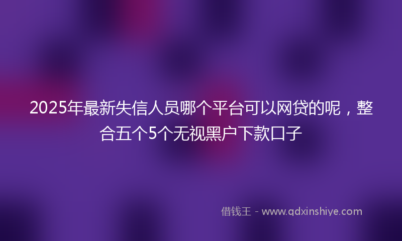 2025年最新失信人员哪个平台可以网贷的呢，整合五个5个无视黑户下款口子