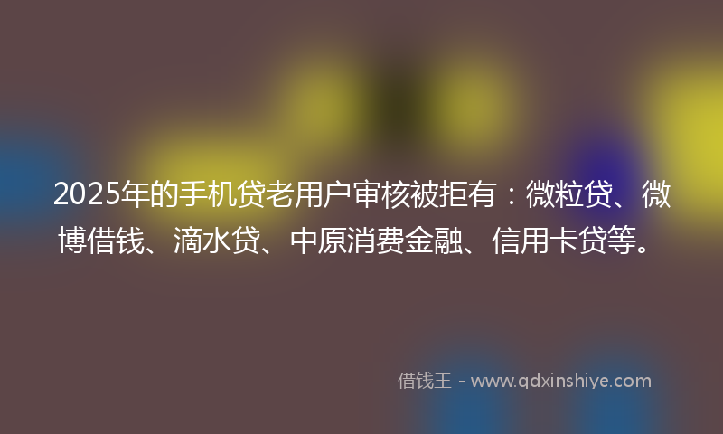 2025年的手机贷老用户审核被拒有：微粒贷、微博借钱、滴水贷、中原消费金融、信用卡贷等。