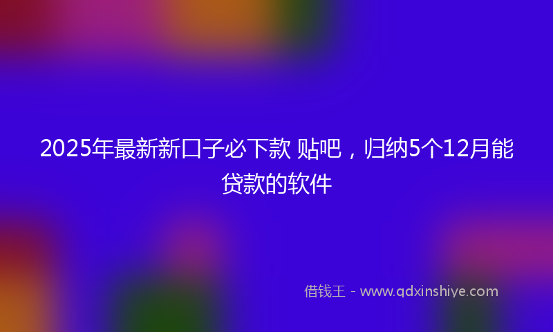 2025年最新新口子必下款 贴吧，归纳5个12月能贷款的软件