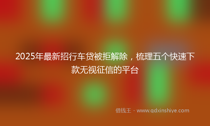 2025年最新招行车贷被拒解除，梳理五个快速下款无视征信的平台