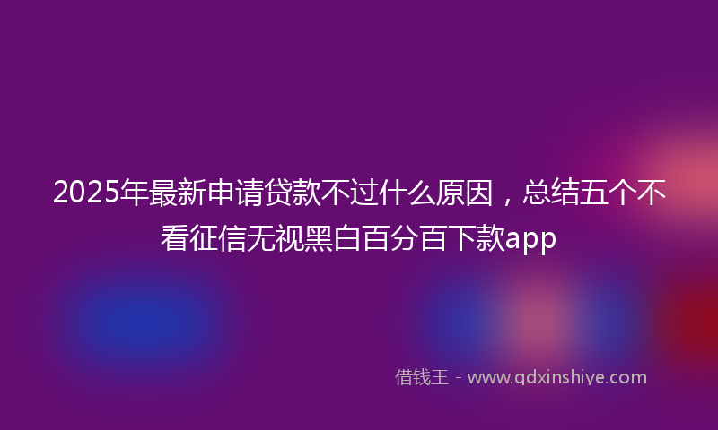 2025年最新申请贷款不过什么原因，总结五个不看征信无视黑白百分百下款app