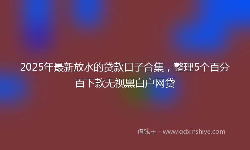 2025年最新放水的贷款口子合集，整理5个百分百下款无视黑白户网贷