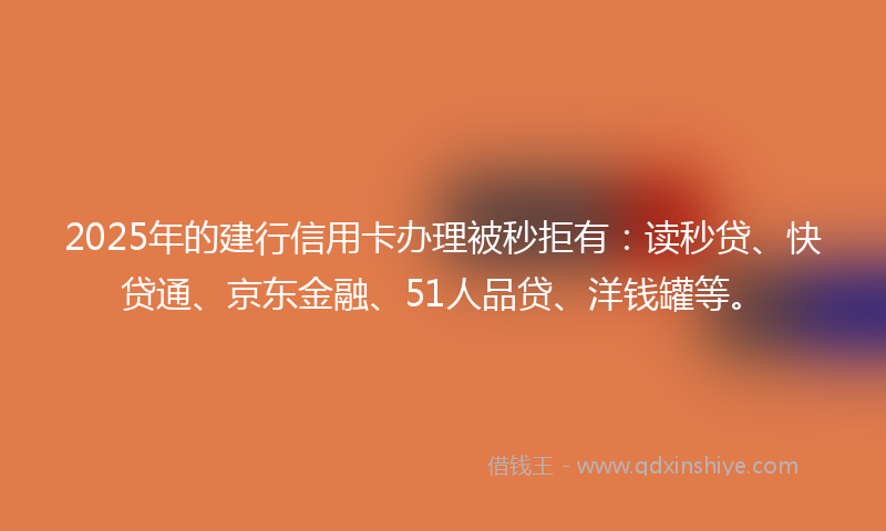 2025年的建行信用卡办理被秒拒有：读秒贷、快贷通、京东金融、51人品贷、洋钱罐等。