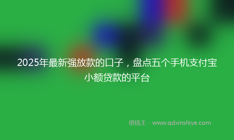 2025年最新强放款的口子，盘点五个手机支付宝小额贷款的平台
