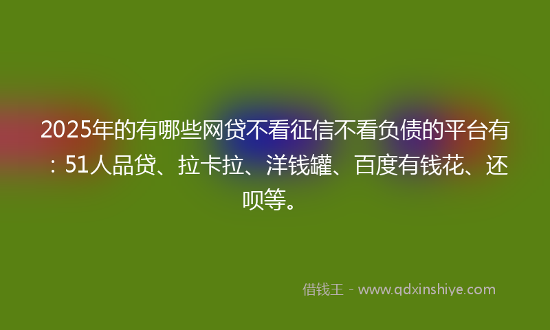 2025年的有哪些网贷不看征信不看负债的平台有：51人品贷、拉卡拉、洋钱罐、百度有钱花、还呗等。
