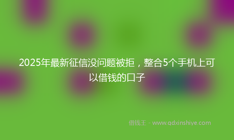 2025年最新征信没问题被拒，整合5个手机上可以借钱的口子