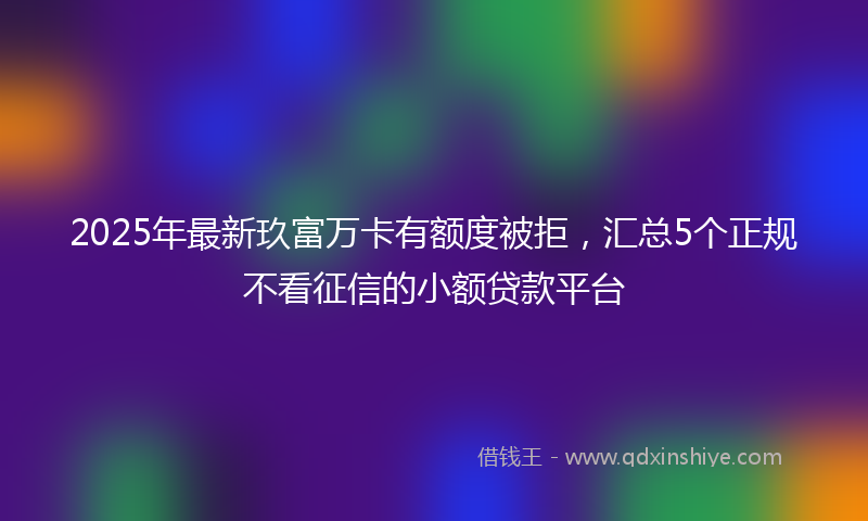 2025年最新玖富万卡有额度被拒，汇总5个正规不看征信的小额贷款平台