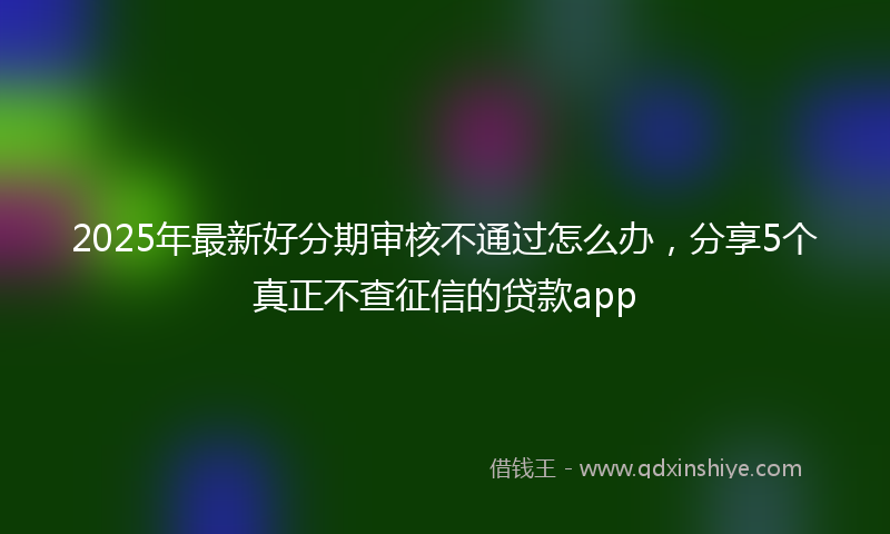 2025年最新好分期审核不通过怎么办，分享5个真正不查征信的贷款app