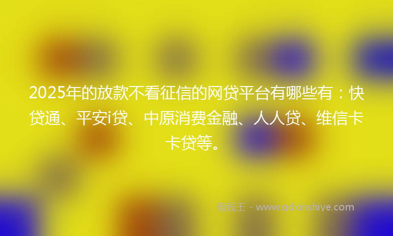 2025年的放款不看征信的网贷平台有哪些有：快贷通、平安i贷、中原消费金融、人人贷、维信卡卡贷等。