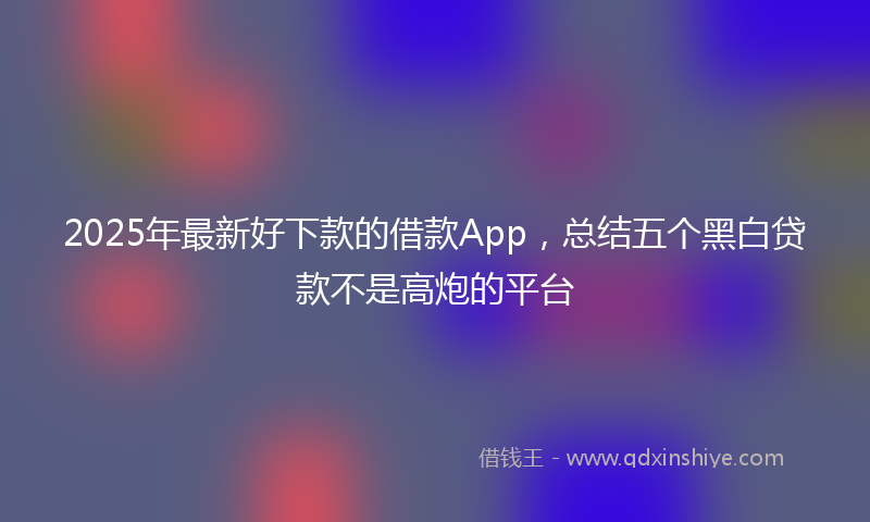 2025年最新好下款的借款App，总结五个黑白贷款不是高炮的平台
