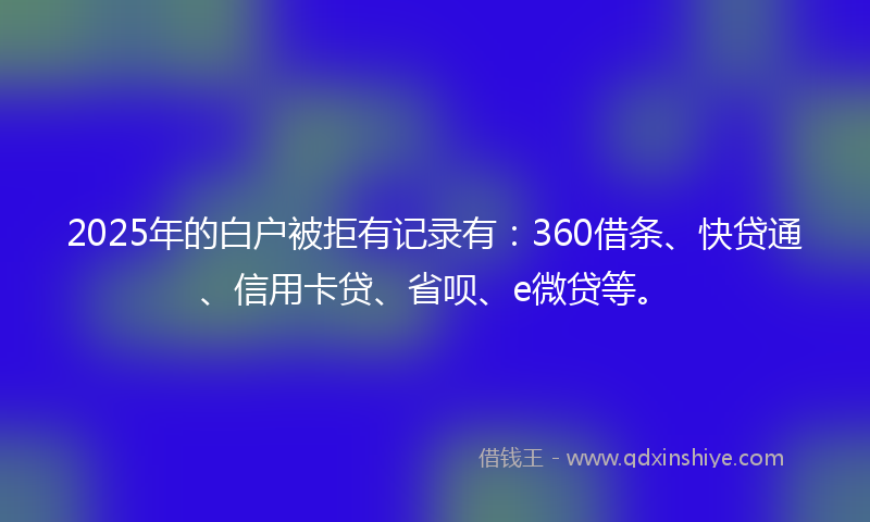 2025年的白户被拒有记录有：360借条、快贷通、信用卡贷、省呗、e微贷等。