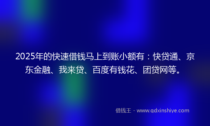 2025年的快速借钱马上到账小额有：快贷通、京东金融、我来贷、百度有钱花、团贷网等。