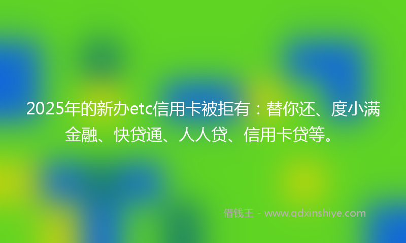 2025年的新办etc信用卡被拒有：替你还、度小满金融、快贷通、人人贷、信用卡贷等。