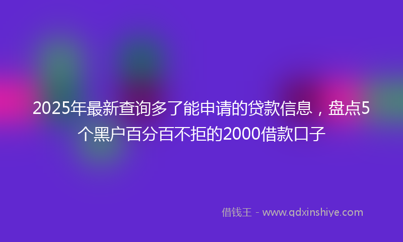 2025年最新查询多了能申请的贷款信息，盘点5个黑户百分百不拒的2000借款口子