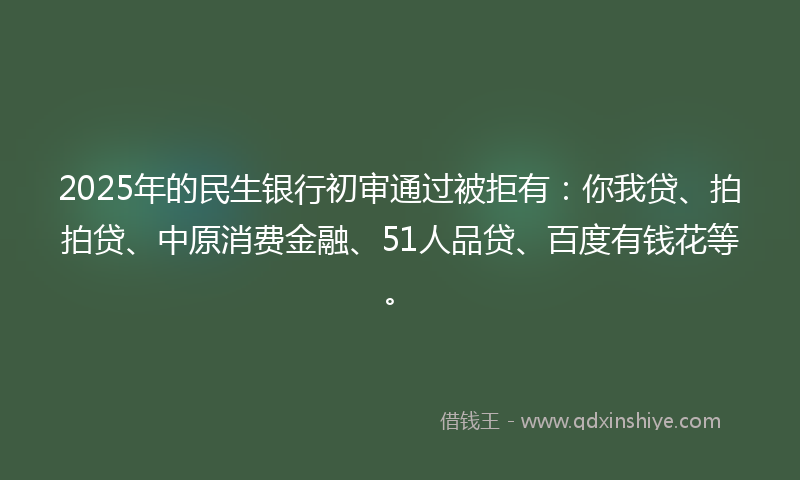 2025年的民生银行初审通过被拒有：你我贷、拍拍贷、中原消费金融、51人品贷、百度有钱花等。