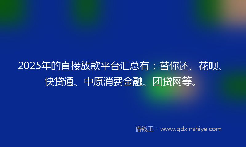2025年的直接放款平台汇总有：替你还、花呗、快贷通、中原消费金融、团贷网等。