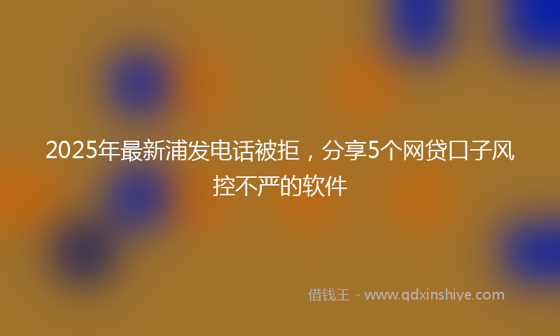 2025年最新浦发电话被拒，分享5个网贷口子风控不严的软件