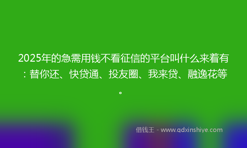 2025年的急需用钱不看征信的平台叫什么来着有：替你还、快贷通、投友圈、我来贷、融逸花等。