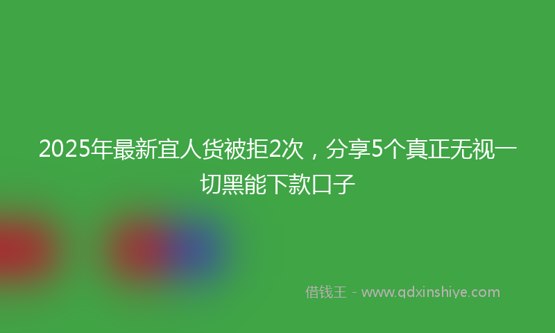 2025年最新宜人货被拒2次，分享5个真正无视一切黑能下款口子