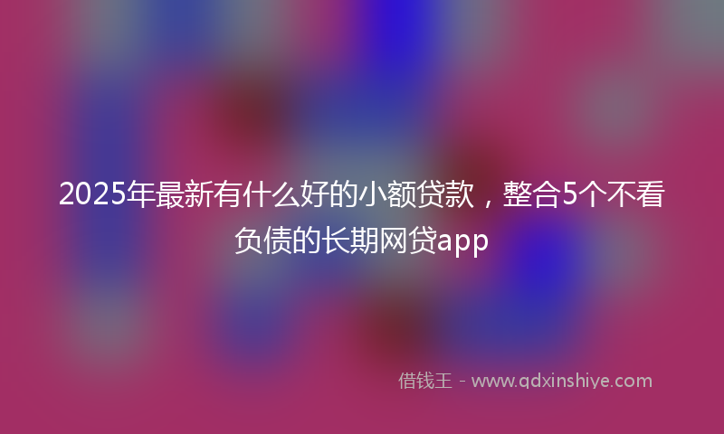 2025年最新有什么好的小额贷款，整合5个不看负债的长期网贷app