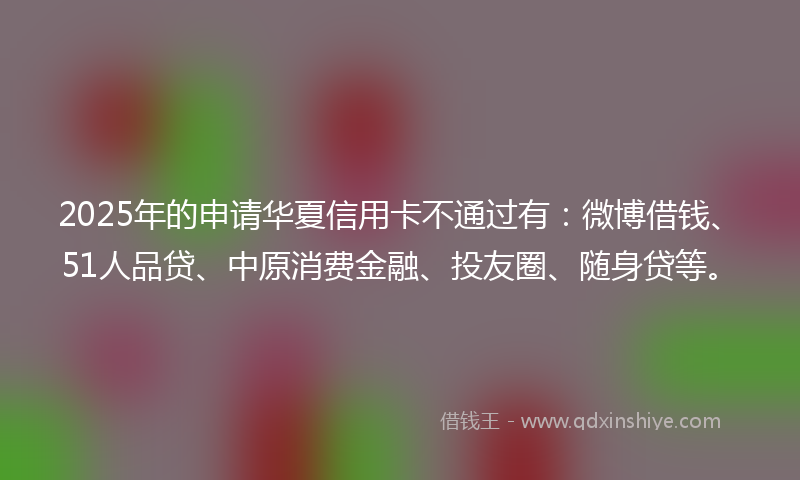 2025年的申请华夏信用卡不通过有：微博借钱、51人品贷、中原消费金融、投友圈、随身贷等。