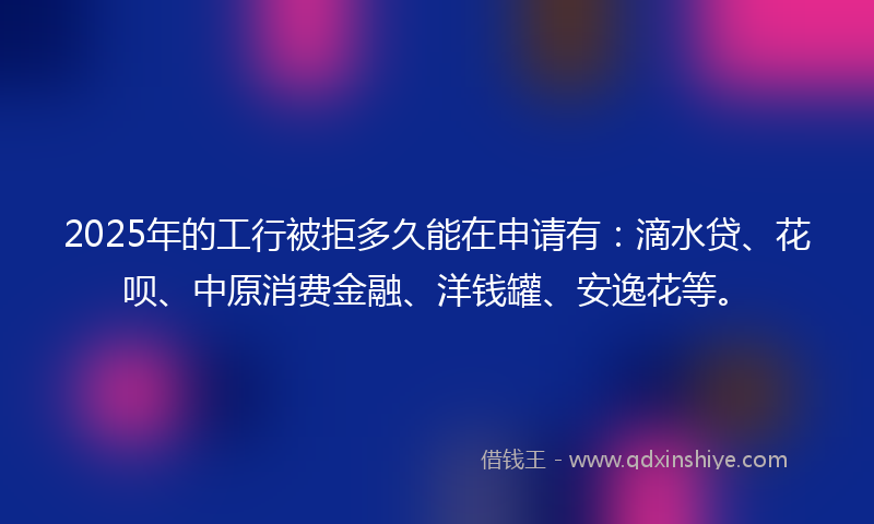2025年的工行被拒多久能在申请有：滴水贷、花呗、中原消费金融、洋钱罐、安逸花等。