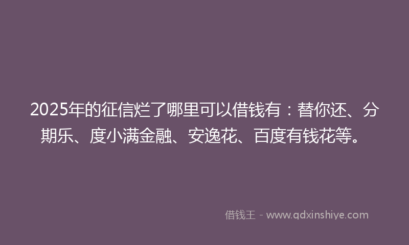 2025年的征信烂了哪里可以借钱有：替你还、分期乐、度小满金融、安逸花、百度有钱花等。
