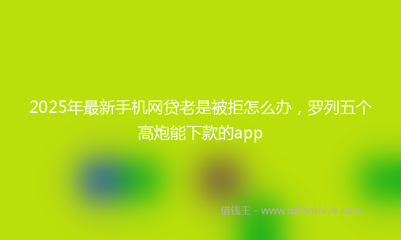 2025年最新手机网贷老是被拒怎么办，罗列五个高炮能下款的app