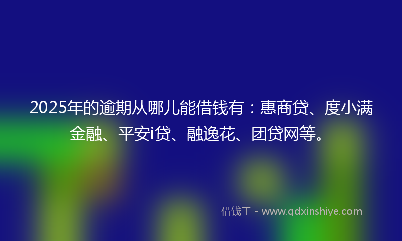 2025年的逾期从哪儿能借钱有：惠商贷、度小满金融、平安i贷、融逸花、团贷网等。
