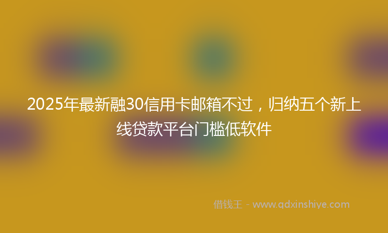 2025年最新融30信用卡邮箱不过，归纳五个新上线贷款平台门槛低软件