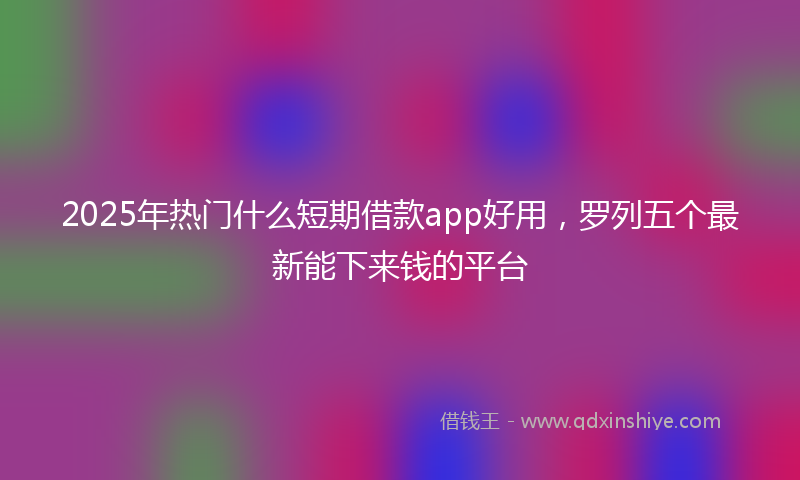 2025年热门什么短期借款app好用，罗列五个最新能下来钱的平台