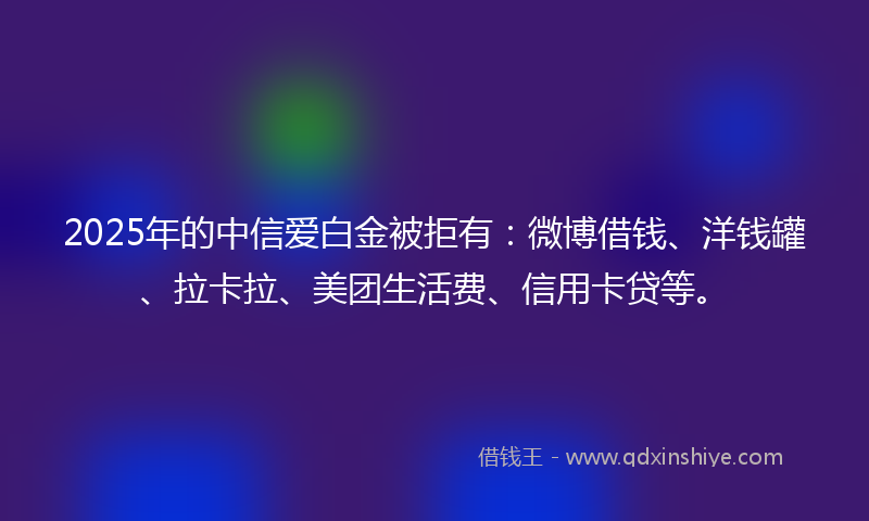 2025年的中信爱白金被拒有：微博借钱、洋钱罐、拉卡拉、美团生活费、信用卡贷等。