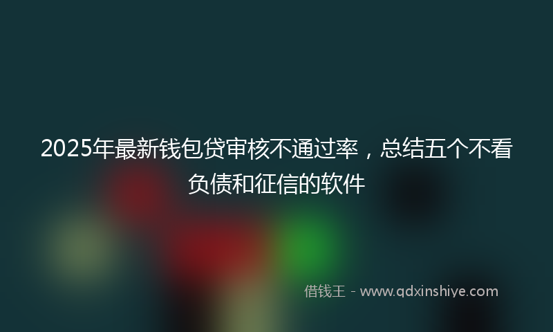 2025年最新钱包贷审核不通过率,总结五个不看负债和征信的软件