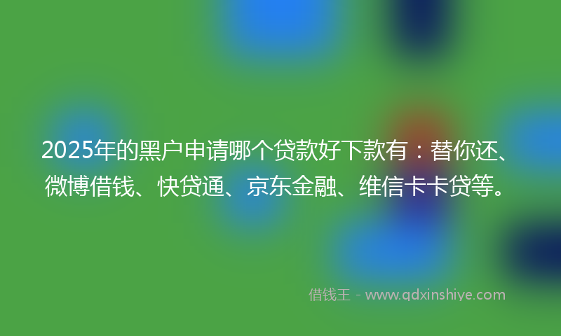 2025年的黑户申请哪个贷款好下款有：替你还、微博借钱、快贷通、京东金融、维信卡卡贷等。
