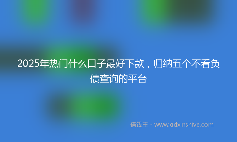 2025年热门什么口子最好下款，归纳五个不看负债查询的平台