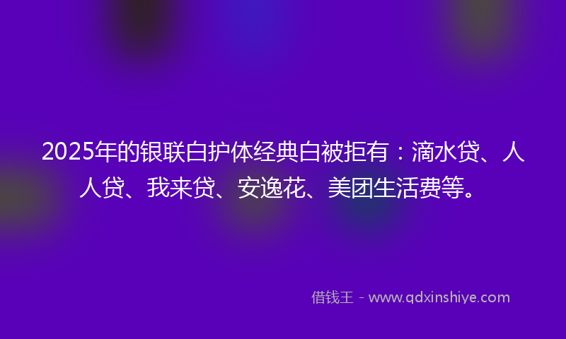 2025年的银联白护体经典白被拒有：滴水贷、人人贷、我来贷、安逸花、美团生活费等。