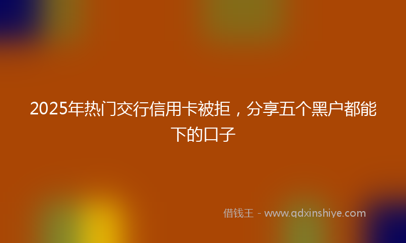 2025年热门交行信用卡被拒，分享五个黑户都能下的口子